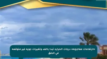 «ارتفاعات مفاجئة» درجات الحرارة تبدأ بالغد وتغيرات جوية غير متوقعة في الأفق